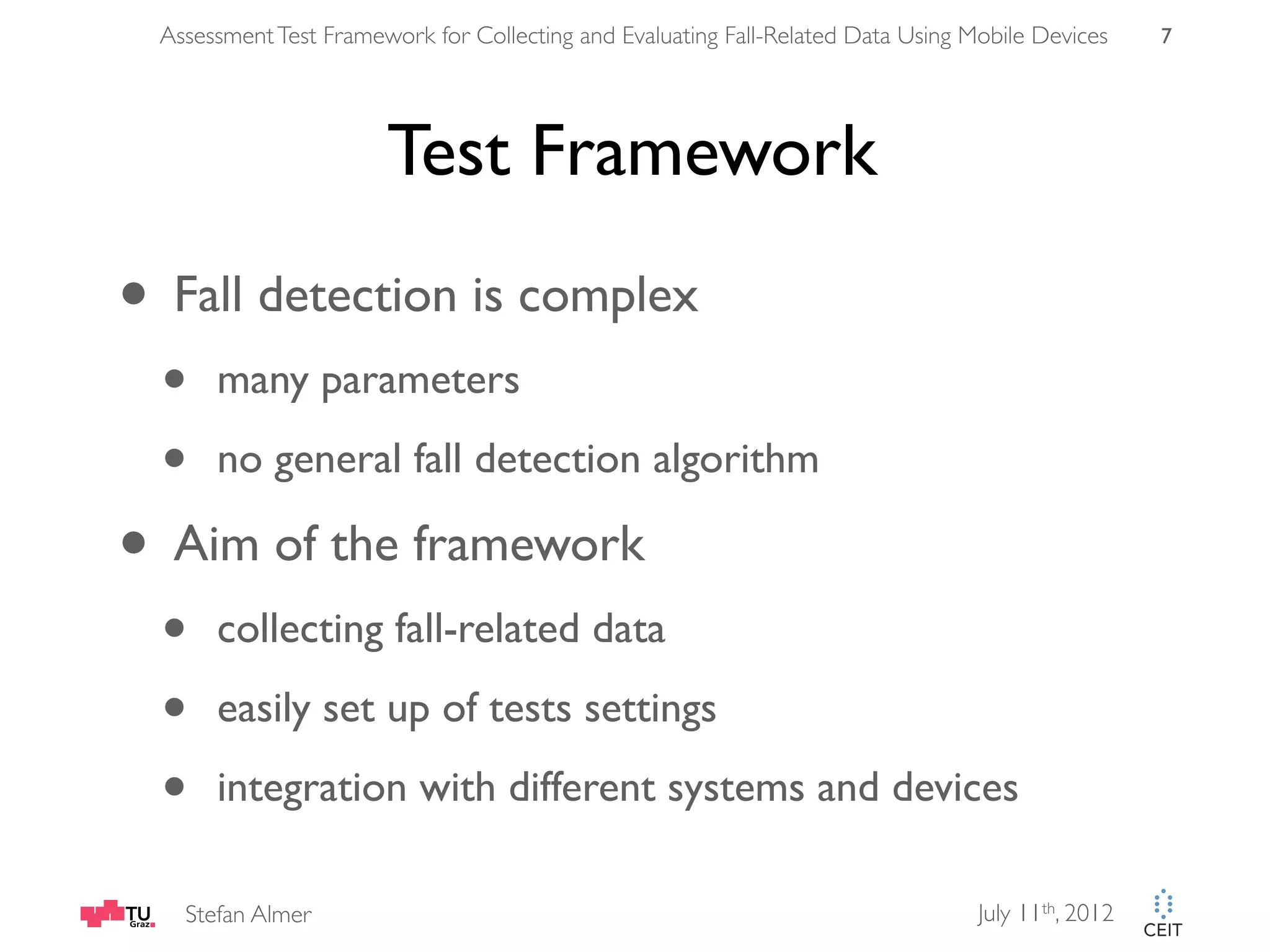 Assessment Test Framework for Collecting and Evaluating Fall-Related Data Using Mobile Devices 7 Test Framework • Fall detection is complex • many parameters • no general fall detection algorithm • Aim of the framework • collecting fall-related data • easily set up of tests settings • integration with different systems and devices Stefan Almer July 11th, 2012 