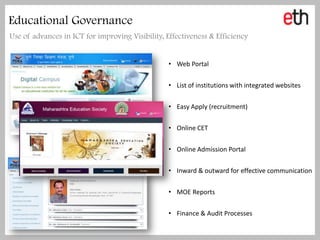 Educational Governance
Use of advances in ICT for improving Visibility, Effectiveness & Efficiency


                                                  • Web Portal


                                                  • List of institutions with integrated websites


                                                  • Easy Apply (recruitment)


                                                  • Online CET


                                                  • Online Admission Portal


                                                  • Inward & outward for effective communication


                                                  • MOE Reports


                                                  • Finance & Audit Processes
 