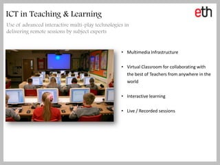 ICT in Teaching & Learning
Use of advanced interactive multi-play technologies in
delivering remote sessions by subject experts


                                                  • Multimedia Infrastructure


                                                  • Virtual Classroom for collaborating with
                                                     the best of Teachers from anywhere in the
                                                     world


                                                  • Interactive learning


                                                  • Live / Recorded sessions
 