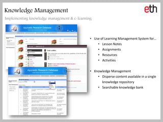 Knowledge Management
Implementing knowledge management & e-learning



                                             • Use of Learning Management System for…
                                                 • Lesson Notes
                                                 • Assignments
                                                 • Resources
                                                 • Activities


                                             • Knowledge Management
                                                 • Disperse content available in a single
                                                    knowledge repository
                                                 • Searchable knowledge bank
 