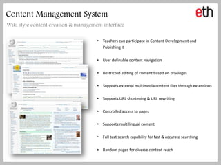 Content Management System
Wiki style content creation & management interface

                                      • Teachers can participate in Content Development and
                                        Publishing it

                                      • User definable content navigation

                                      • Restricted editing of content based on privileges

                                      • Supports external multimedia content files through extensions

                                      • Supports URL shortening & URL rewriting

                                      • Controlled access to pages

                                      • Supports multilingual content

                                      • Full text search capability for fast & accurate searching

                                      • Random pages for diverse content reach
 