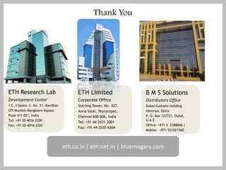 Thank You




ETH Research Lab                         ETH Limited                B M S Solutions
Development Center                       Corporate Office           Distributors Office
1 C, I-Space, S. No. 51, Bavdhan         Sterling Tower, No. 327,   Dubai Customs building
Off Mumbai-Bangalore Bypass              Anna Salai, Teynampet,     Hamriya, Deira
Pune 411 021, India                      Chennai 600 006, India     P. O. Box 127721, Dubai,
Tel: +91 20 4016 2200                                               U.A.E.
                                         Tel: +91 44 2431 3001
Fax: +91 20 4016 2203                                               Office: +971 4 2388846 |
                                         Fax: +91 44 2535 6564
                                                                    Mobile: +971 551021560



                                   eth.co.in | eth.net.in | bluemogara.com
 