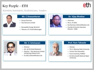 Key People - ETH
Scientists, Innovators, Academicians, Leaders

                   Mr. C Sivasankaran                        Dr. Vijay Bhatkar
                → Group Chairman                        →   Chairman
                → Siva Ventures Limited                 →   Ph.D., IIT Delhi
                                                        →   Ex-Chairman, DishnetWireless Ltd.
                → Renewable Energy, Windmill            →   Founder & Former Executive
                → Telecom, ICT, Food & Beverages            Director - CDAC




                       Mr. V. Srinivasan                    Prof. Ram Takwale
                   → Director                               →   Director
                   → B.E. & CFA (Gold Medalist)             →   Ph.D., Moscow State University
                   → Director – Siva Ventures Limited       →   Former Vice Chancellor,
                     (of Sterling Infotech Ltd.)            →   Pune University, YCMOU
                   → Ex-CEO, DishnetWireless Ltd.           →   & Indira Gandhi National Open
                                                                University
 