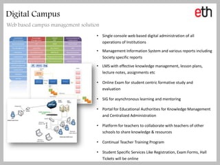 Digital Campus
Web based campus management solution
                                  • Single console web based digital administration of all
                                    operations of Institutions

                                  • Management Information System and various reports including
                                    Society specific reports

                                  • LMS with effective knowledge management, lesson plans,
                                    lecture notes, assignments etc

                                  • Online Exam for student centric formative study and
                                    evaluation

                                  • SIG for asynchronous learning and mentoring

                                  • Portal for Educational Authorities for Knowledge Management
                                    and Centralized Administration

                                  • Platform for teachers to collaborate with teachers of other
                                    schools to share knowledge & resources

                                  • Continual Teacher Training Program

                                  • Student Specific Services Like Registration, Exam Forms, Hall
                                    Tickets will be online
 
