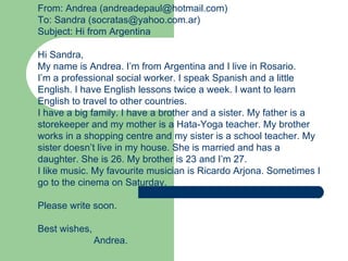 From: Andrea (andreadepaul@hotmail.com)
To: Sandra (socratas@yahoo.com.ar)
Subject: Hi from Argentina

Hi Sandra,
My name is Andrea. I’m from Argentina and I live in Rosario.
I’m a professional social worker. I speak Spanish and a little
English. I have English lessons twice a week. I want to learn
English to travel to other countries.
I have a big family. I have a brother and a sister. My father is a
storekeeper and my mother is a Hata-Yoga teacher. My brother
works in a shopping centre and my sister is a school teacher. My
sister doesn’t live in my house. She is married and has a
daughter. She is 26. My brother is 23 and I’m 27.
I like music. My favourite musician is Ricardo Arjona. Sometimes I
go to the cinema on Saturday.

Please write soon.

Best wishes,
               Andrea.
 