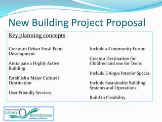 New Building Project Proposal
Key planning concepts

Create an Urban Focal Point   Include a Community Forum
Development
                              Create a Destination for
Anticipate a Highly Active    Children and one for Teens
Building
                              Include Unique Interior Spaces
Establish a Major Cultural
Destination                   Include Sustainable Building
                              Systems and Operations
User Friendly Services
                              Build in Flexibility
 