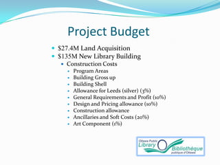 Project Budget
 $27.4M Land Acquisition
 $135M New Library Building
    Construction Costs
        Program Areas
        Building Gross up
        Building Shell
        Allowance for Leeds (silver) (3%)
        General Requirements and Profit (10%)
        Design and Pricing allowance (10%)
        Construction allowance
        Ancillaries and Soft Costs (20%)
        Art Component (1%)
 
