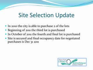 Site Selection Update
   In 2010 the city is able to purchase 2 of the lots
   Beginning of 2011 the third lot is purchased
   In October of 2011 the fourth and final lot is purchased
   Site is secured and final occupancy date for negotiated
    purchases is Dec 31 2011
 