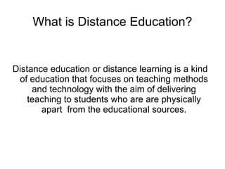 What is Distance Education?


Distance education or distance learning is a kind
 of education that focuses on teaching methods
     and technology with the aim of delivering
    teaching to students who are are physically
       apart from the educational sources.
 