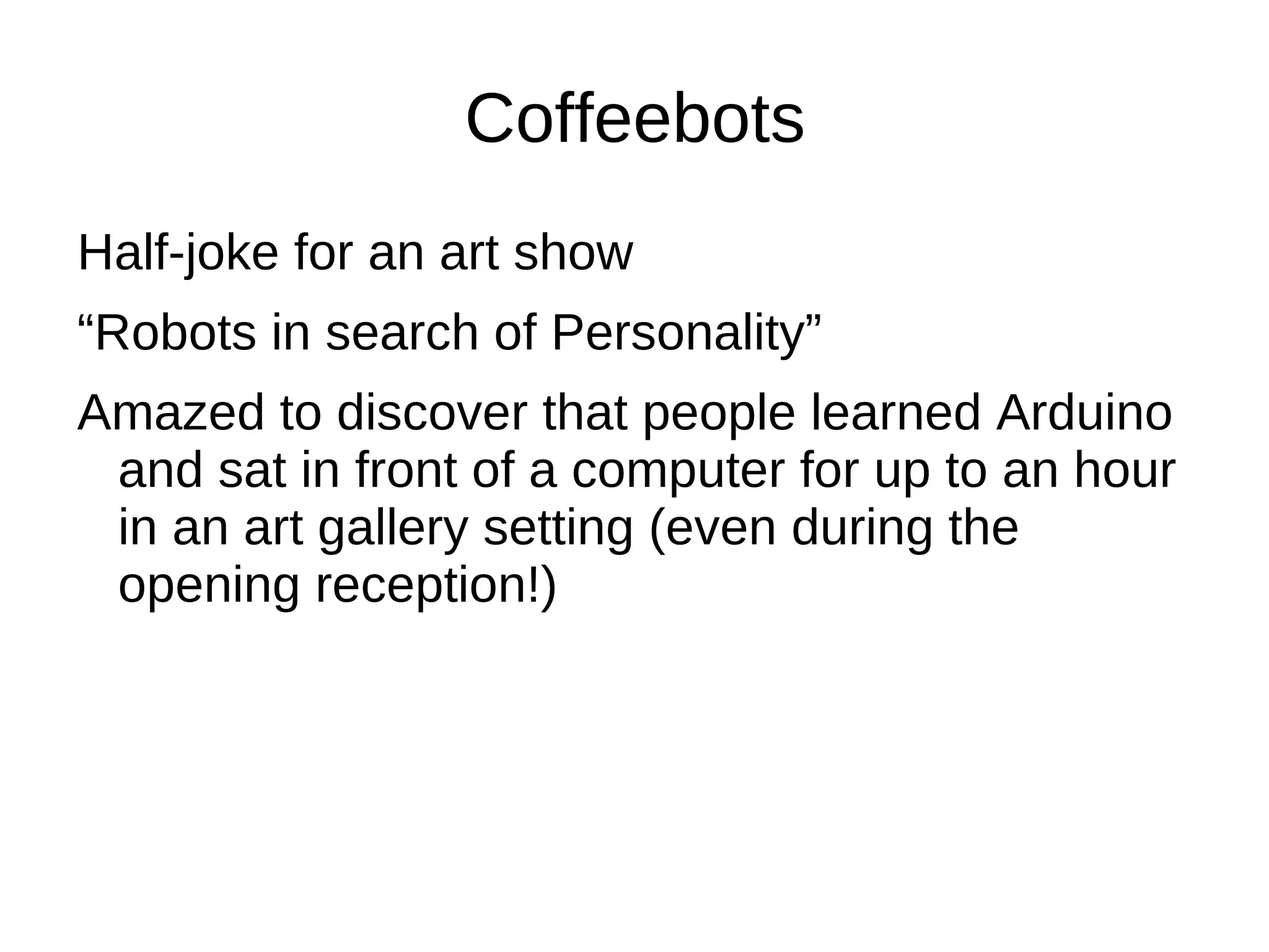 Coffeebots
Half-joke for an art show
“Robots in search of Personality”
Amazed to discover that people learned Arduino
 and sat in front of a computer for up to an hour
 in an art gallery setting (even during the
 opening reception!)
 