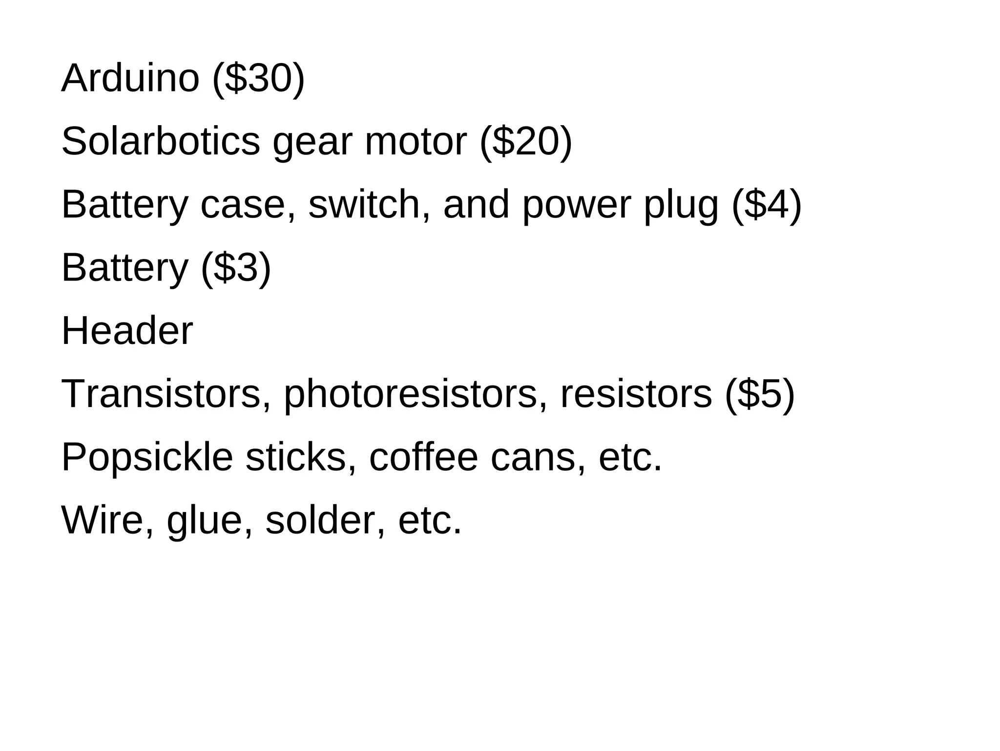 Arduino ($30)
Solarbotics gear motor ($20)
Battery case, switch, and power plug ($4)
Battery ($3)
Header
Transistors, photoresistors, resistors ($5)
Popsickle sticks, coffee cans, etc.
Wire, glue, solder, etc.
 