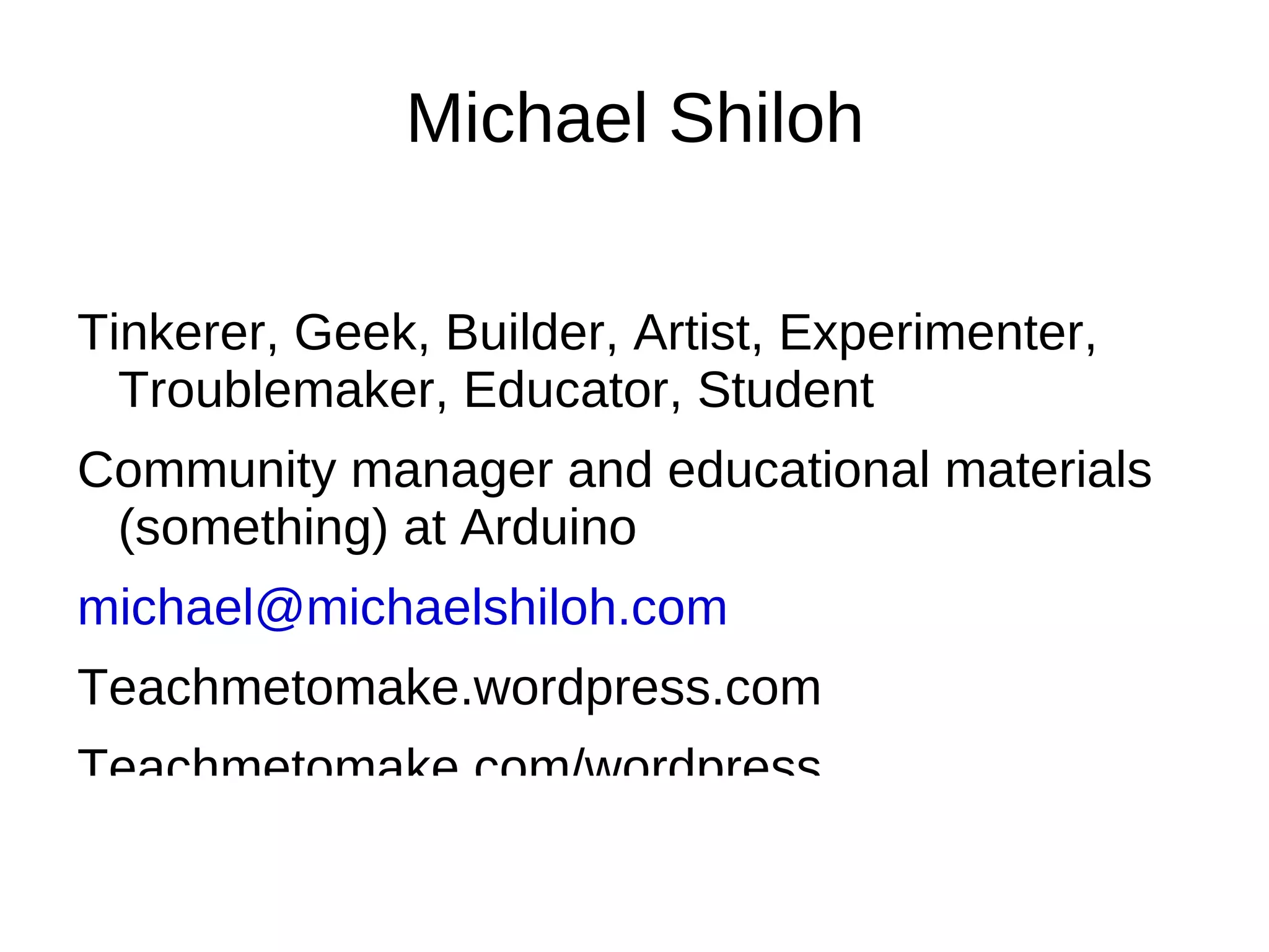 Michael Shiloh

Tinkerer, Geek, Builder, Artist, Experimenter,
  Troublemaker, Educator, Student
Community manager and educational materials
 (something) at Arduino
michael@michaelshiloh.com
Teachmetomake.wordpress.com
Teachmetomake.com/wordpress
 