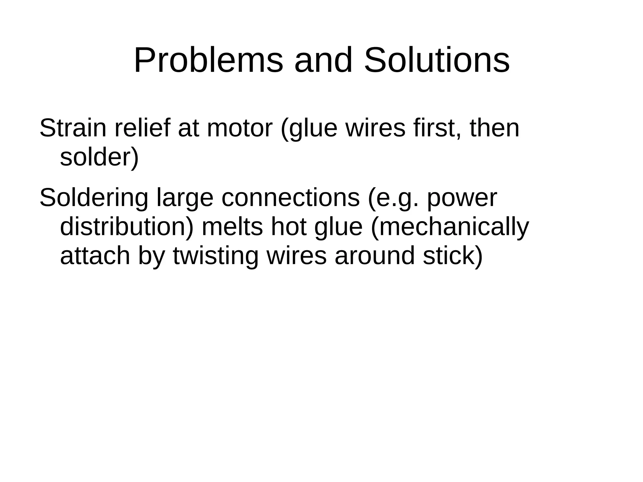 Problems and Solutions
Strain relief at motor (glue wires first, then
 solder)
Soldering large connections (e.g. power
 distribution) melts hot glue (mechanically
 attach by twisting wires around stick)
 