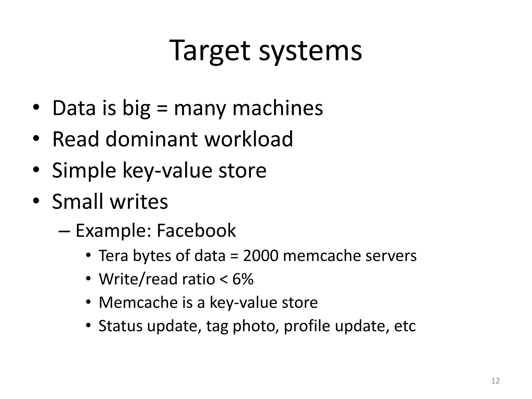 Target systems
•   Data is big = many machines
•   Read dominant workload
•   Simple key-value store
•   Small writes
    – Example: Facebook
       •   Tera bytes of data = 2000 memcache servers
       •   Write/read ratio < 6%
       •   Memcache is a key-value store
       •   Status update, tag photo, profile update, etc

                                                           12
 