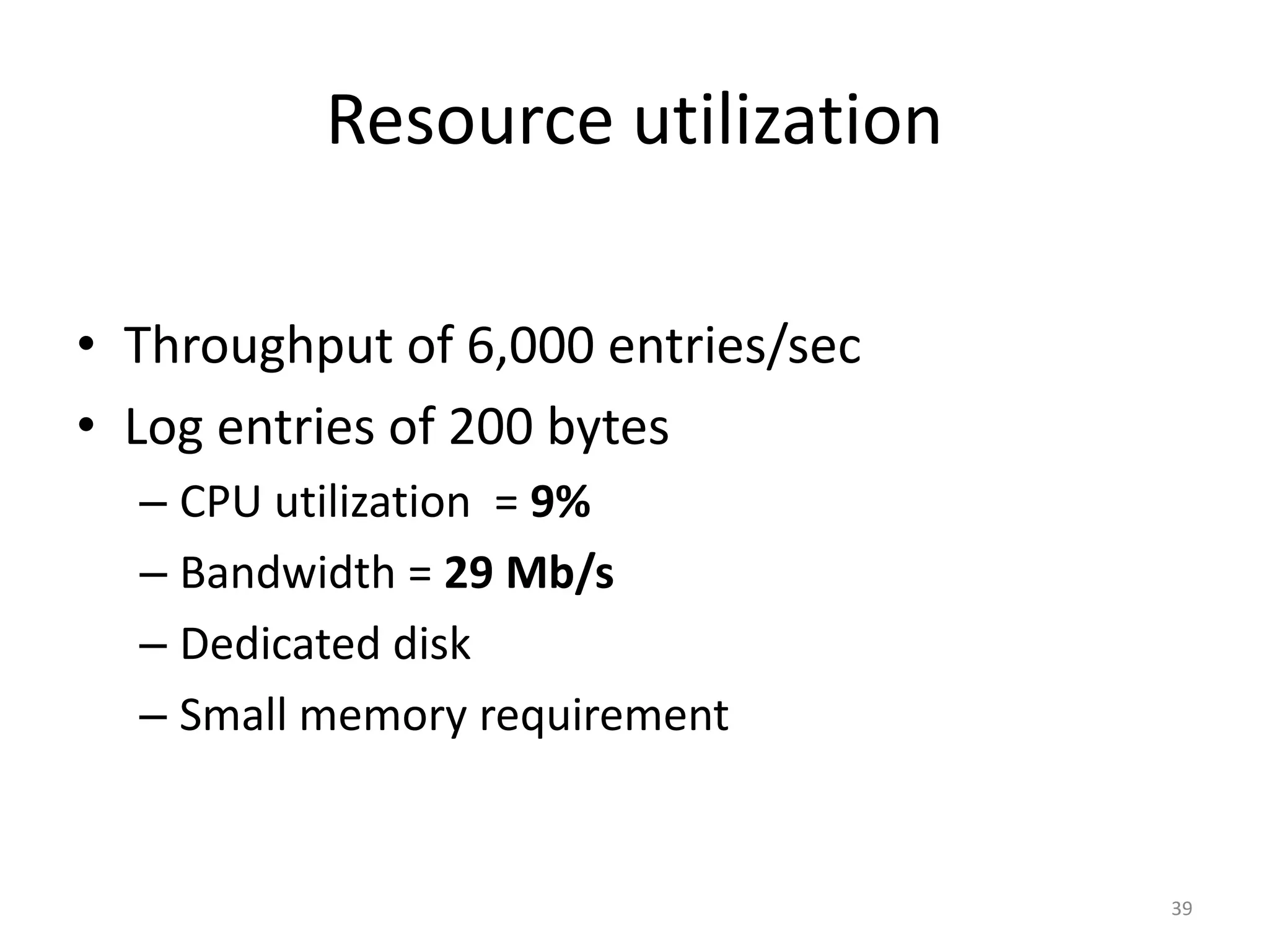 Resource utilization

• Throughput of 6,000 entries/sec
• Log entries of 200 bytes
  – CPU utilization = 9%
  – Bandwidth = 29 Mb/s
  – Dedicated disk
  – Small memory requirement


                                    39
 