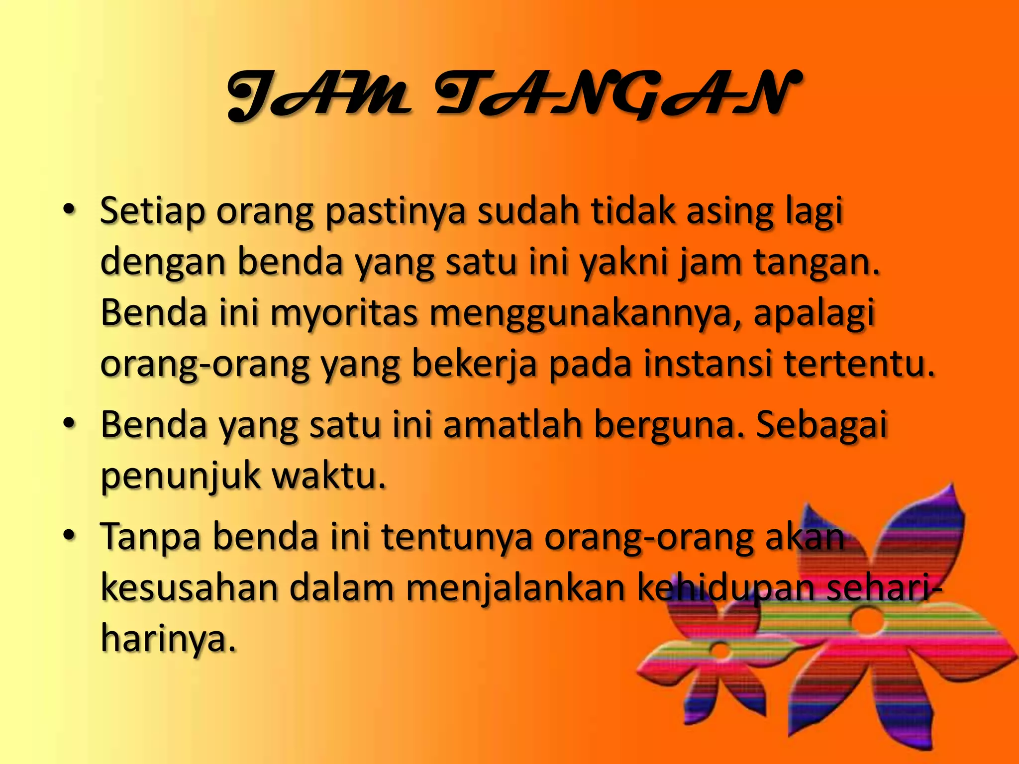 JAM TANGAN
• Setiap orang pastinya sudah tidak asing lagi
dengan benda yang satu ini yakni jam tangan.
Benda ini myoritas menggunakannya, apalagi
orang-orang yang bekerja pada instansi tertentu.
• Benda yang satu ini amatlah berguna. Sebagai
penunjuk waktu.
• Tanpa benda ini tentunya orang-orang akan
kesusahan dalam menjalankan kehidupan sehari-
harinya.