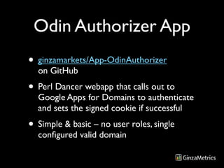 Odin Authorizer App
• ginzamarkets/App-OdinAuthorizer
  on GitHub
• Perl Dancer webapp that calls out to
  Google Apps for Domains to authenticate
  and sets the signed cookie if successful
• Simple & basic – no user roles, single
  conﬁgured valid domain
 