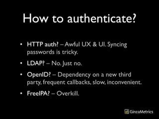 How to authenticate?
• HTTP auth? – Awful UX & UI. Syncing
  passwords is tricky.
• LDAP? – No. Just no.
• OpenID? – Dependency on a new third
  party, frequent callbacks, slow, inconvenient.
• FreeIPA? – Overkill.
 