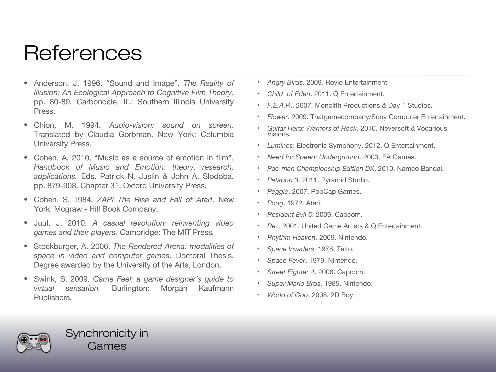 References
• Anderson, J. 1996. “Sound and Image”. The Reality of         •   Angry Birds. 2009. Rovio Entertainment
  Illusion: An Ecological Approach to Cognitive Film Theory.   •   Child of Eden. 2011. Q Entertainment.
  pp. 80-89. Carbondale, Ill.: Southern Illinois University    •   F.E.A.R.. 2007. Monolith Productions & Day 1 Studios.
  Press.
                                                               •   Flower. 2009. Thatgamecompany/Sony Computer Entertainment.
• Chion, M. 1994. Audio-vision: sound on screen.               •   Guitar Hero: Warriors of Rock. 2010. Neversoft & Vocarious
  Translated by Claudia Gorbman. New York: Columbia                Visions.
  University Press.                                            •   Lumines: Electronic Symphony. 2012. Q Entertainment.
• Cohen, A. 2010. “Music as a source of emotion in film”.      •   Need for Speed: Underground. 2003. EA Games.
  Handbook of Music and Emotion: theory, research,             •   Pac-man Championship Edition DX. 2010. Namco Bandai.
  applications. Eds. Patrick N. Juslin & John A. Slodoba.      •   Patapon 3. 2011. Pyramid Studio.
  pp. 879-908. Chapter 31. Oxford University Press.
                                                               •   Peggle. 2007. PopCap Games.
• Cohen, S. 1984. ZAP! The Rise and Fall of Atari. New         •   Pong. 1972. Atari.
  York: Mcgraw - Hill Book Company.
                                                               •   Resident Evil 5. 2009. Capcom.
• Juul, J. 2010. A casual revolution: reinventing video        •   Rez. 2001. United Game Artists & Q Entertainment.
  games and their players. Cambridge: The MIT Press.
                                                               •   Rhythm Heaven. 2009. Nintendo.
• Stockburger, A. 2006. The Rendered Arena: modalities of      •   Space Invaders. 1978. Taito.
  space in video and computer games. Doctoral Thesis.
                                                               •   Space Fever. 1979. Nintendo.
  Degree awarded by the University of the Arts, London.
                                                               •   Street Fighter 4. 2008. Capcom.
• Swink, S. 2009. Game Feel: a game designer’s guide to
                                                               •   Super Mario Bros. 1985. Nintendo.
  virtual sensation. Burlington: Morgan Kaufmann
  Publishers.                                                  •   World of Goo. 2008. 2D Boy.




            Synchronicity in
               Games
 