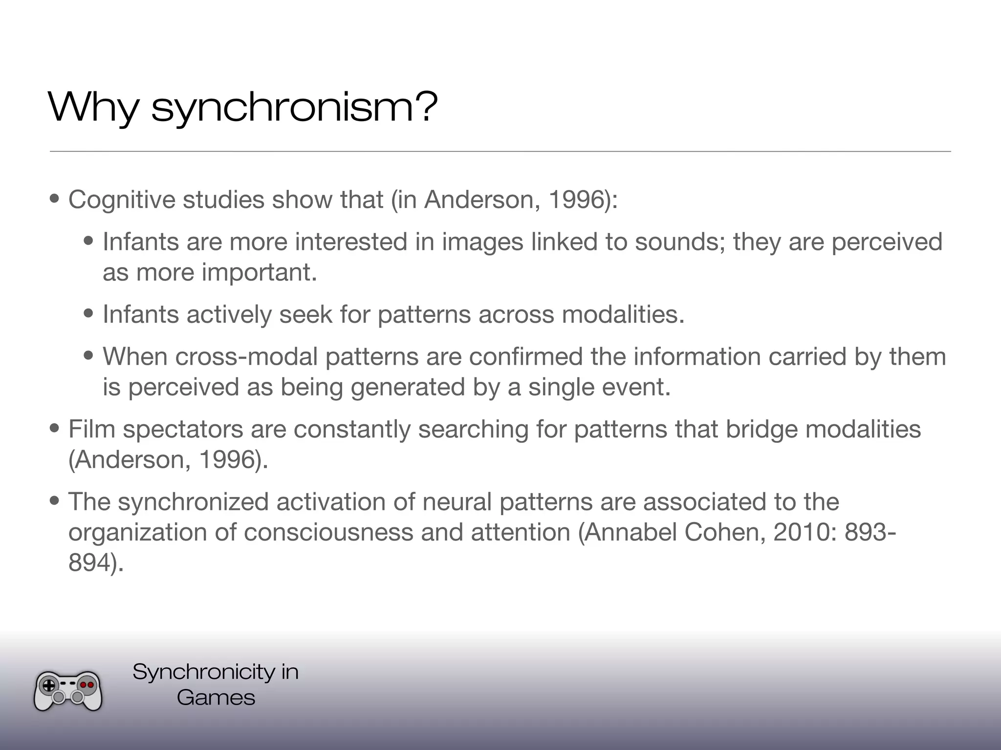 Why synchronism?

• Cognitive studies show that (in Anderson, 1996):
   • Infants are more interested in images linked to sounds; they are perceived
     as more important.
   • Infants actively seek for patterns across modalities.
   • When cross-modal patterns are confirmed the information carried by them
     is perceived as being generated by a single event.
• Film spectators are constantly searching for patterns that bridge modalities
  (Anderson, 1996).
• The synchronized activation of neural patterns are associated to the
  organization of consciousness and attention (Annabel Cohen, 2010: 893-
  894).



       Synchronicity in
          Games
 