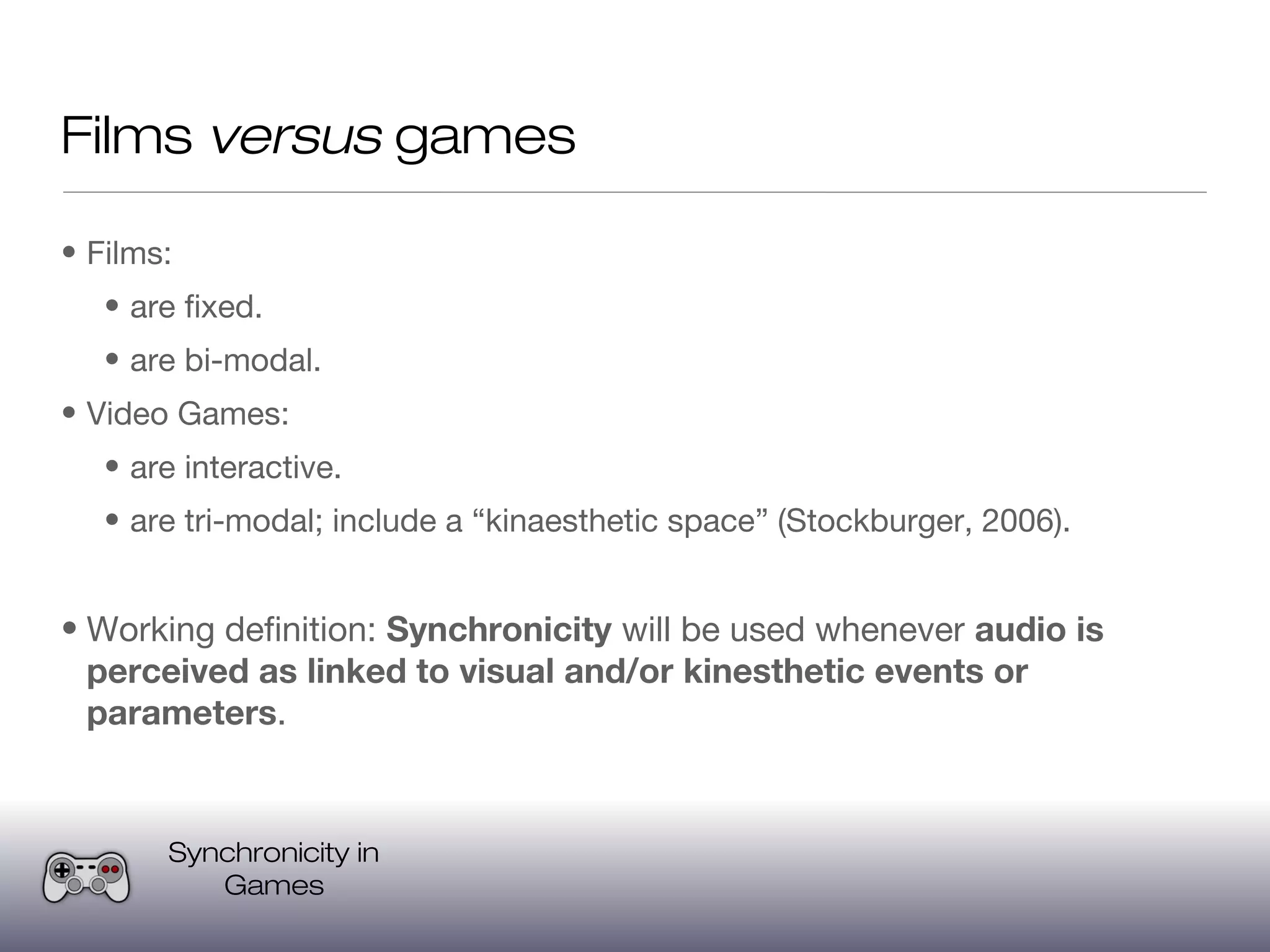 Films versus games

• Films:
   • are fixed.
   • are bi-modal.
• Video Games:
   • are interactive.
   • are tri-modal; include a “kinaesthetic space” (Stockburger, 2006).


• Working definition: Synchronicity will be used whenever audio is
  perceived as linked to visual and/or kinesthetic events or
  parameters.


       Synchronicity in
          Games
 