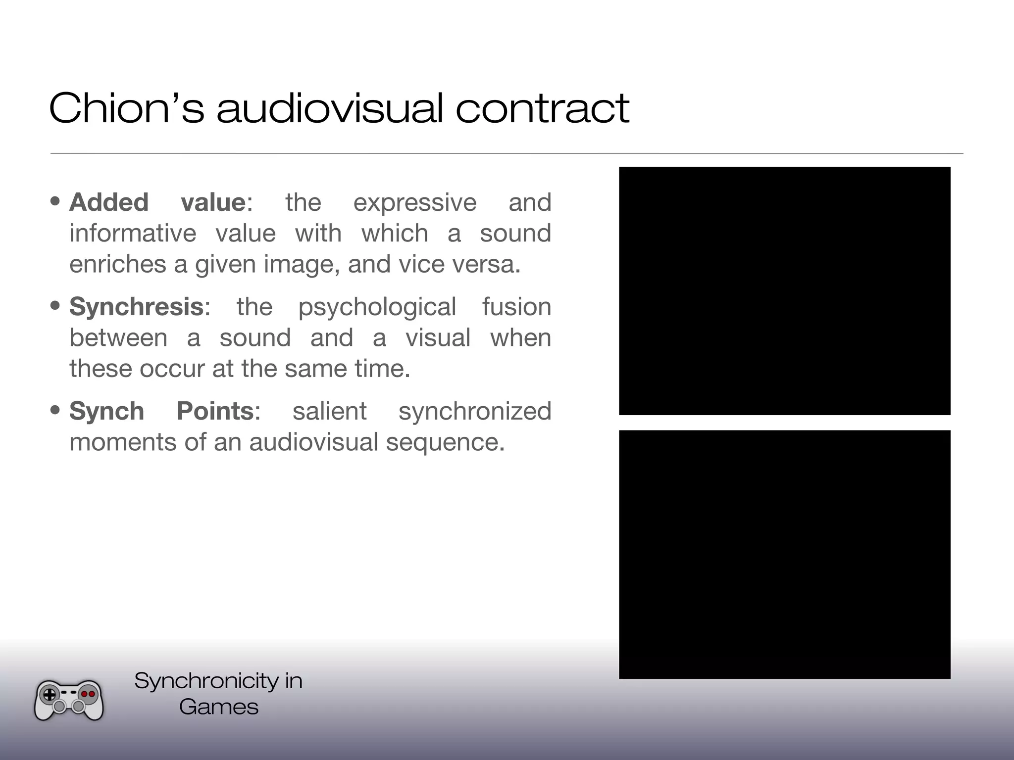 Chion’s audiovisual contract

• Added value: the expressive and
  informative value with which a sound
  enriches a given image, and vice versa.
• Synchresis: the psychological fusion
  between a sound and a visual when
  these occur at the same time.
• Synch Points: salient synchronized
  moments of an audiovisual sequence.




       Synchronicity in
          Games
 