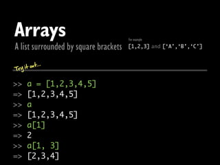 Arrays                                 For example

A list surrounded by square brackets   [1,2,3] and [‘A’,‘B’,‘C’]


       out...
Try it

>>    a = [1,2,3,4,5]
=>    [1,2,3,4,5]
>>    a
=>    [1,2,3,4,5]
>>    a[1]
=>    2
>>    a[1, 3]
=>    [2,3,4]
 
