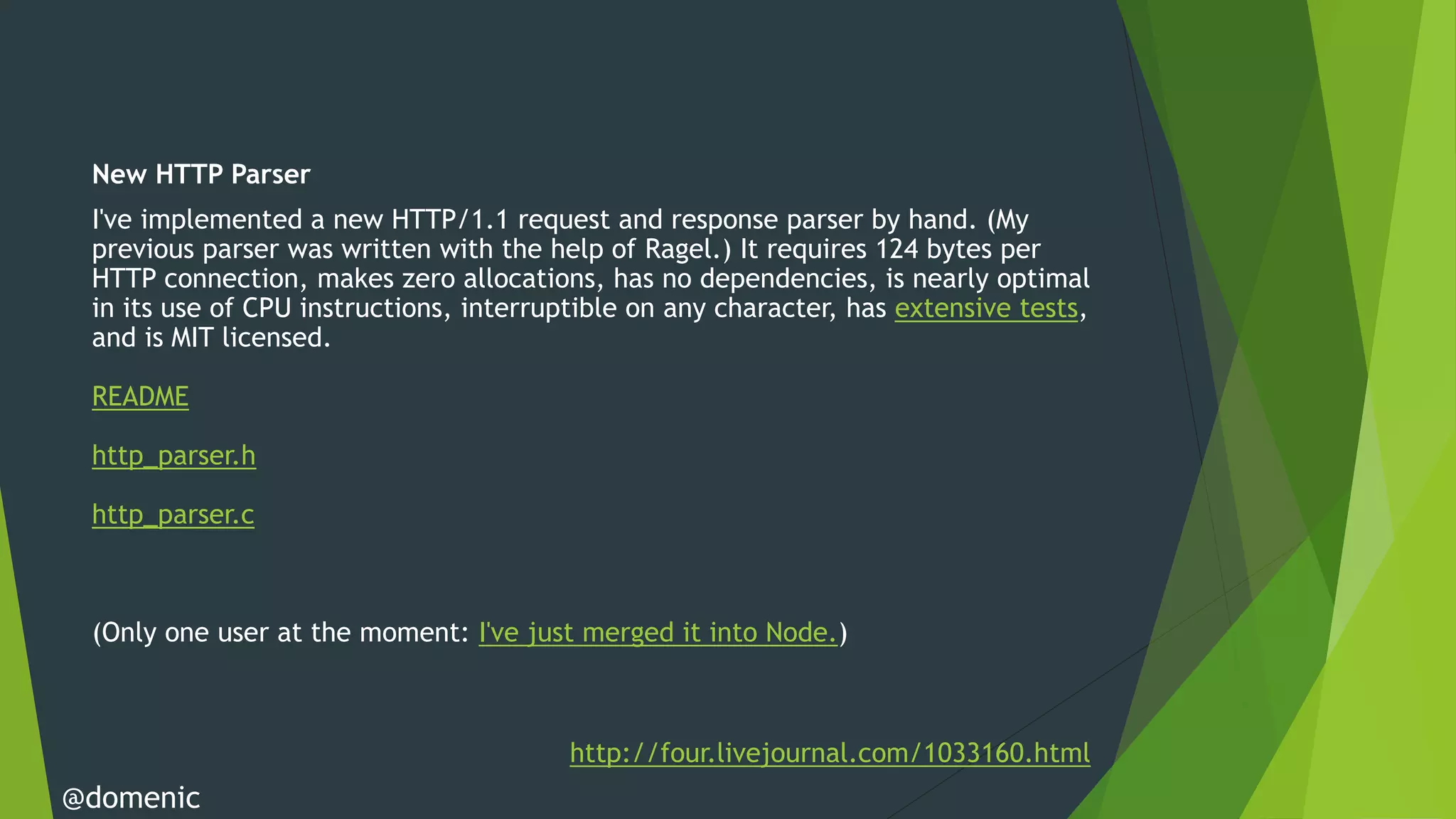 New HTTP Parser
 I've implemented a new HTTP/1.1 request and response parser by hand. (My
 previous parser was written with the help of Ragel.) It requires 124 bytes per
 HTTP connection, makes zero allocations, has no dependencies, is nearly optimal
 in its use of CPU instructions, interruptible on any character, has extensive tests,
 and is MIT licensed.

 README

 http_parser.h

 http_parser.c



 (Only one user at the moment: I've just merged it into Node.)



                                         http://four.livejournal.com/1033160.html
@domenic
 