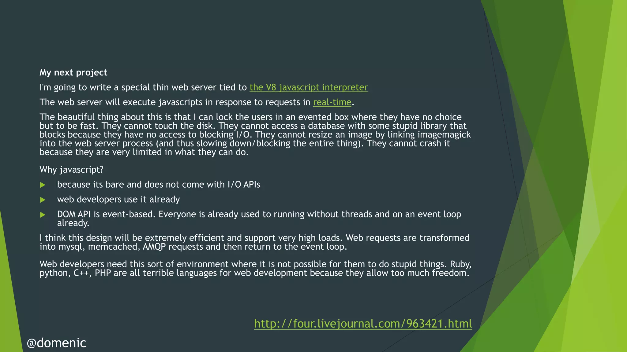 My next project
 I'm going to write a special thin web server tied to the V8 javascript interpreter
 The web server will execute javascripts in response to requests in real-time.
 The beautiful thing about this is that I can lock the users in an evented box where they have no choice
 but to be fast. They cannot touch the disk. They cannot access a database with some stupid library that
 blocks because they have no access to blocking I/O. They cannot resize an image by linking imagemagick
 into the web server process (and thus slowing down/blocking the entire thing). They cannot crash it
 because they are very limited in what they can do.
 Why javascript?
    because its bare and does not come with I/O APIs
    web developers use it already
    DOM API is event-based. Everyone is already used to running without threads and on an event loop
     already.
 I think this design will be extremely efficient and support very high loads. Web requests are transformed
 into mysql, memcached, AMQP requests and then return to the event loop.
 Web developers need this sort of environment where it is not possible for them to do stupid things. Ruby,
 python, C++, PHP are all terrible languages for web development because they allow too much freedom.




                                                      http://four.livejournal.com/963421.html
@domenic
 