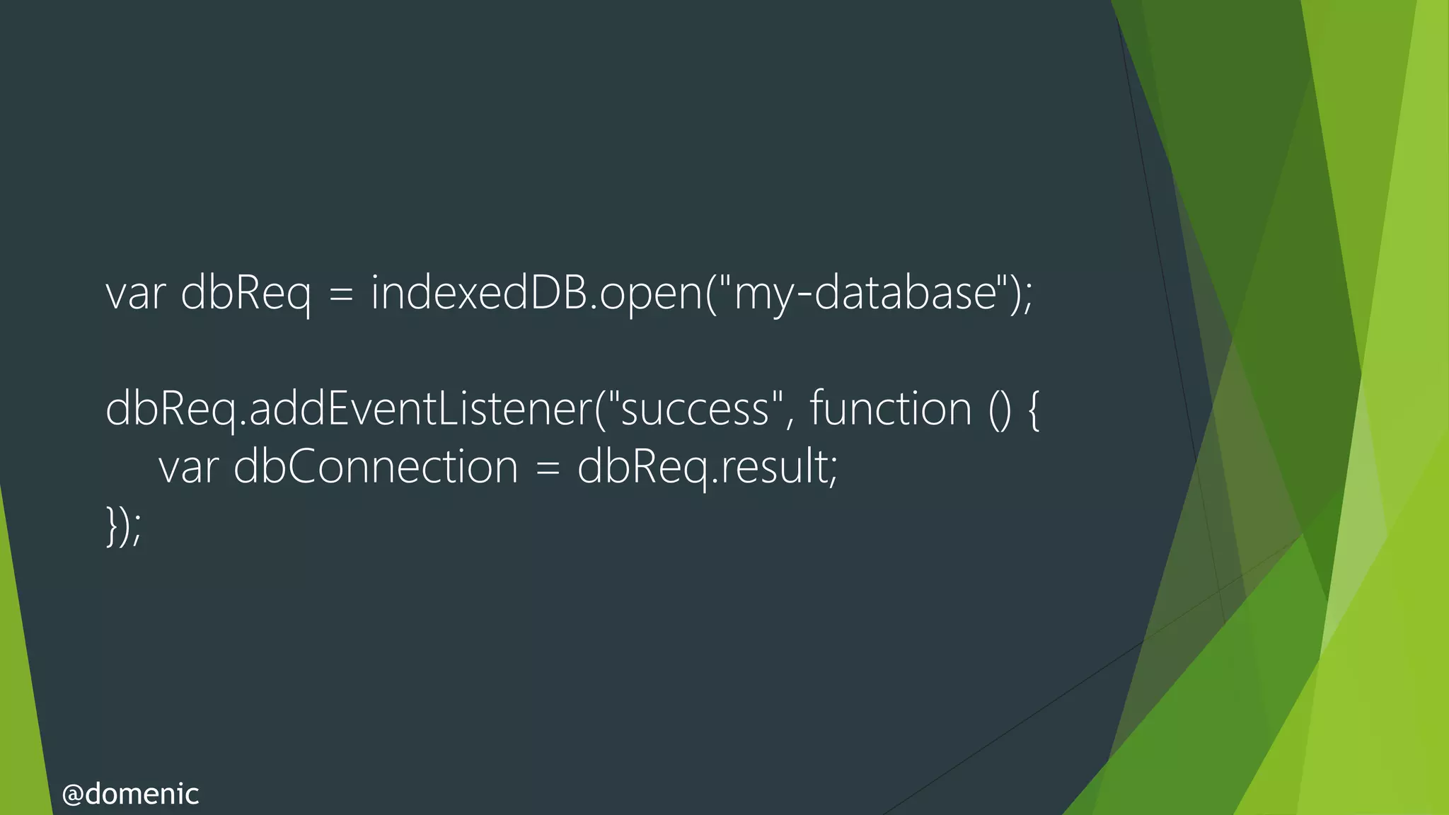var dbReq = indexedDB.open("my-database");

  dbReq.addEventListener("success", function () {
      var dbConnection = dbReq.result;
  });




@domenic
 