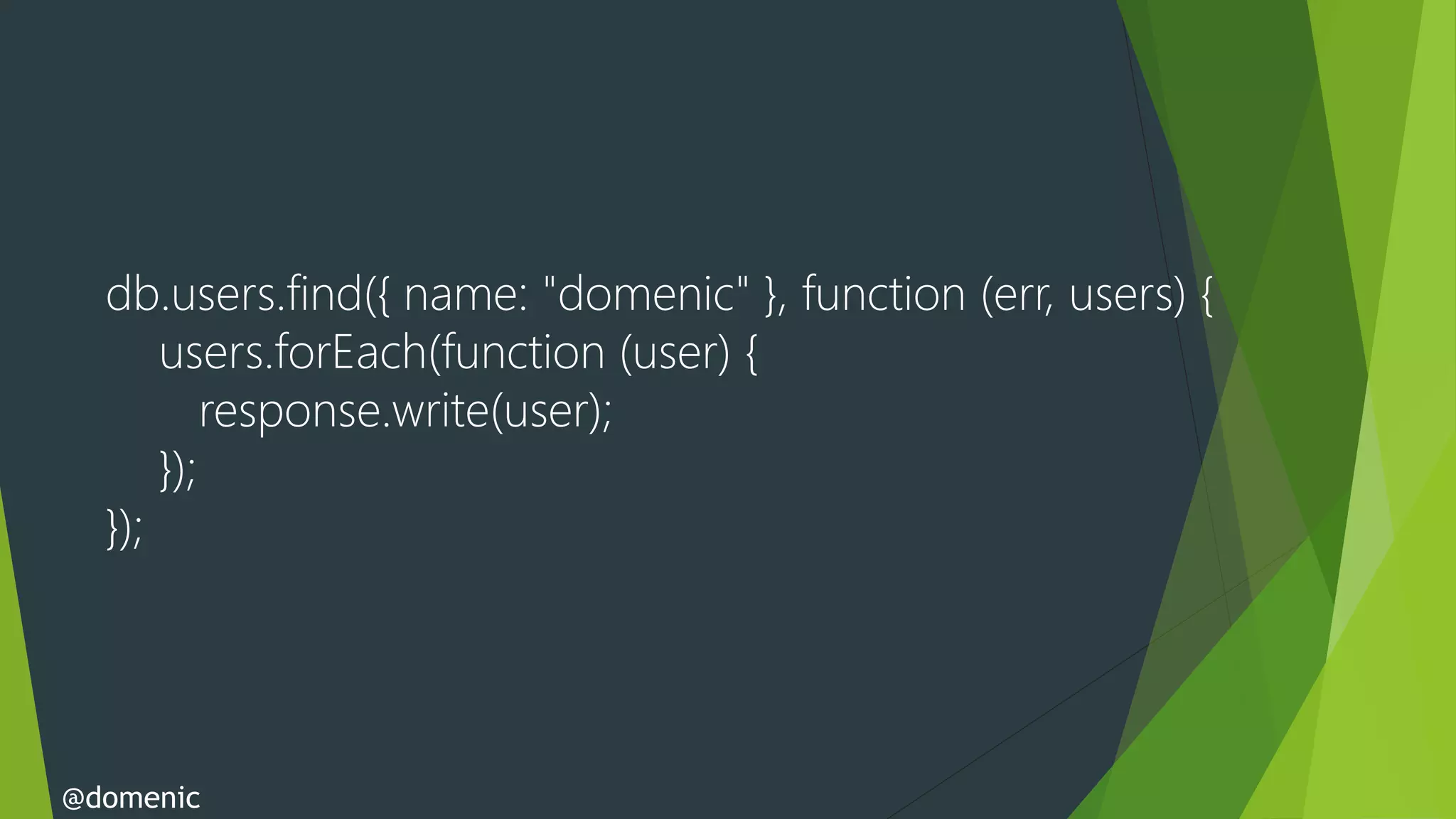db.users.find({ name: "domenic" }, function (err, users) {
      users.forEach(function (user) {
          response.write(user);
      });
  });




@domenic
 
