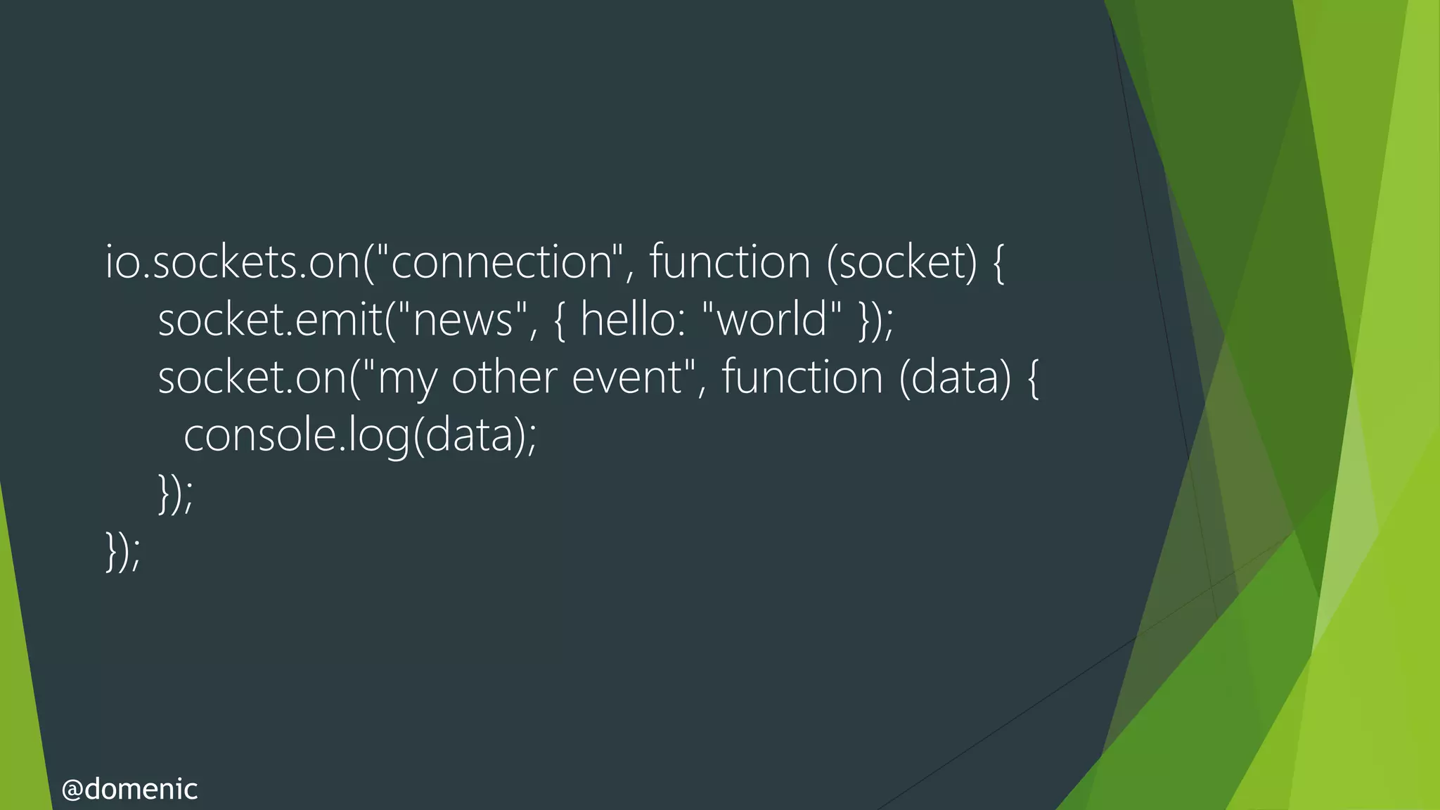 io.sockets.on("connection", function (socket) {
      socket.emit("news", { hello: "world" });
      socket.on("my other event", function (data) {
        console.log(data);
      });
  });



@domenic
 
