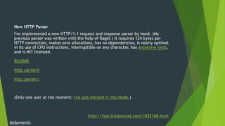 New HTTP Parser
 I've implemented a new HTTP/1.1 request and response parser by hand. (My
 previous parser was written with the help of Ragel.) It requires 124 bytes per
 HTTP connection, makes zero allocations, has no dependencies, is nearly optimal
 in its use of CPU instructions, interruptible on any character, has extensive tests,
 and is MIT licensed.

 README

 http_parser.h

 http_parser.c



 (Only one user at the moment: I've just merged it into Node.)



                                         http://four.livejournal.com/1033160.html
@domenic
 