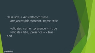 class Post < ActiveRecord::Base
     attr_accessible :content, :name, :title

    validates :name, :presence => true
    validates :title, :presence => true
  end



@domenic
 