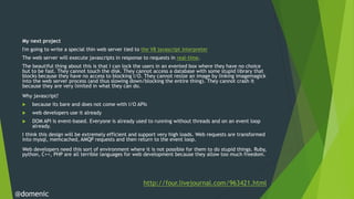 My next project
 I'm going to write a special thin web server tied to the V8 javascript interpreter
 The web server will execute javascripts in response to requests in real-time.
 The beautiful thing about this is that I can lock the users in an evented box where they have no choice
 but to be fast. They cannot touch the disk. They cannot access a database with some stupid library that
 blocks because they have no access to blocking I/O. They cannot resize an image by linking imagemagick
 into the web server process (and thus slowing down/blocking the entire thing). They cannot crash it
 because they are very limited in what they can do.
 Why javascript?
    because its bare and does not come with I/O APIs
    web developers use it already
    DOM API is event-based. Everyone is already used to running without threads and on an event loop
     already.
 I think this design will be extremely efficient and support very high loads. Web requests are transformed
 into mysql, memcached, AMQP requests and then return to the event loop.
 Web developers need this sort of environment where it is not possible for them to do stupid things. Ruby,
 python, C++, PHP are all terrible languages for web development because they allow too much freedom.




                                                      http://four.livejournal.com/963421.html
@domenic
 