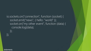 io.sockets.on("connection", function (socket) {
      socket.emit("news", { hello: "world" });
      socket.on("my other event", function (data) {
        console.log(data);
      });
  });



@domenic
 