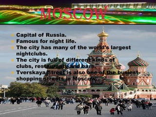 MOSCOW
   Capital of Russia.
   Famous for night life.
   The city has many of the world's largest
    nightclubs.
   The city is full of different kinds of
    clubs, restaurants and bars.
   Tverskaya Street is also one of the busiest
    shopping streets in Moscow.
 