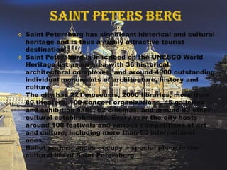    Saint Petersburg has significant historical and cultural
    heritage and is thus a highly attractive tourist
    destination.
   Saint Petersburg is inscribed on the UNESCO World
    Heritage list as an area with 36 historical
    architectural complexes, and around 4000 outstanding
    individual monuments of architecture, history and
    culture.
   The city has 221 museums, 2000 libraries, more than
    80 theaters, 100 concert organizations, 45 galleries
    and exhibition halls, 62 cinemas, and around 80 other
    cultural establishments. Every year the city hosts
    around 100 festivals and various competitions of art
    and culture, including more than 50 international
    ones.
   Ballet performances occupy a special place in the
    cultural life of Saint Petersburg.
 