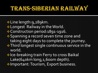  Line length:9,289km.
 Longest Railway in the World.
 Construction period:1891-1916.
 Spanning a record seven time zone and
  taking eight days to complete the journey.
 Third longest single continuous service in the
  world.
 Ice-breaking train Ferry to cross Baikal
  Lake(640km long,1,600m depth).
 Important: Tourism, Export business.
 