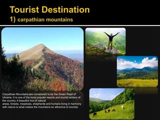 Carpathian Mountains are considered to be the Green Pearl of
Ukraine. It is one of the most popular resorts and tourist centers of
the country. A beautiful mix of natural
areas, forests, meadows, shepherds and humans living in harmony
with nature is what makes the mountains so attractive to tourists
 