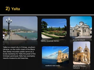 Armenian Church
                                             Nikitsky Botanical Garden



Yalta is a resort city in Crimea, southern
Ukraine, on the north coast of the Black
Sea.Steep mountain peaks serve as a
lovely backdrop for Yalta the jewel of the
Crimean peninsula.Yalta has exemplary
resorts museums and beaches.



                                                   swallow's nest castle   Alexander Nevsky
                                                                           Cathedral
 