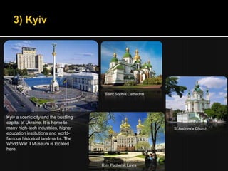 Saint Sophia Cathedral




Kyiv a scenic city and the bustling
capital of Ukraine. It is home to
many high-tech industries, higher                               St Andrew's Church
education institutions and world-
famous historical landmarks. The
World War II Museum is located
here.


                                      Kyiv Pechersk Lavra
 