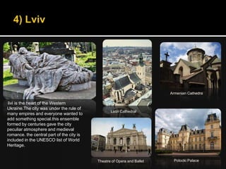 Armenian Cathedra

 livi is the heart of the Western
Ukraine.The city was under the rule of
                                                  Latin Cathedral
many empires and everyone wanted to
add something special.this ensemble
formed by centuries gave the city
peculiar atmosphere and medieval
romance. the central part of the city is
included in the UNESCO list of World
Heritage.


                                           Theatre of Opera and Ballet    Potocki Palace
 