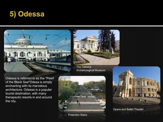 The Odessa
                                            Archaeological Museum


Odessa is referred to as the "Pearl
of the Black Sea"Odesa is simply
enchanting with its marvelous
architecture. Odessa is a popular
tourist destination, with many
therapeutic resorts in and around
the city.

                                                                    Opera and Ballet Theater

                                      Potemkin Stairs
 