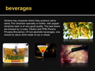 Ukraine has vineyards where they produce native
wines.The Ukrainian specialty is horilka with pepper.
Ukrainian beer is of very good quality. The best beers
are brewed by Lvivske, Obolon and PPB (Persha
Privatna Brovarnia). Of non-alcoholic beverages, one
should try slavic drink made of rye or wheat
 