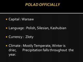    Capital : Warsaw

   Language : Polish, Silesian, Kashubian

   Currency : Zloty

   Climate : Mostly Temperate, Winter is
    drier,   Precipitation falls throughout the
    year.
 