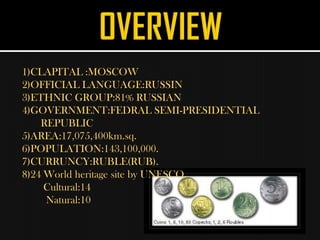 1)CLAPITAL :MOSCOW
2)OFFICIAL LANGUAGE:RUSSIN
3)ETHNIC GROUP:81% RUSSIAN
4)GOVERNMENT:FEDRAL SEMI-PRESIDENTIAL
    REPUBLIC
5)AREA:17,075,400km.sq.
6)POPULATION:143,100,000.
7)CURRUNCY:RUBLE(RUB).
8)24 World heritage site by UNESCO.
     Cultural:14
     Natural:10
 