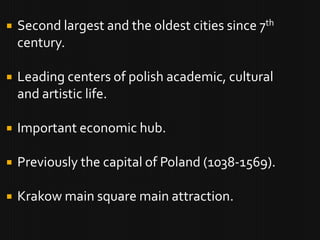   Second largest and the oldest cities since 7th
    century.

   Leading centers of polish academic, cultural
    and artistic life.

   Important economic hub.

   Previously the capital of Poland (1038-1569).

   Krakow main square main attraction.
 