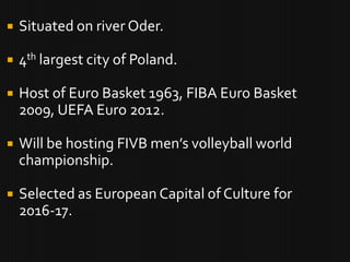    Situated on river Oder.

   4th largest city of Poland.

   Host of Euro Basket 1963, FIBA Euro Basket
    2009, UEFA Euro 2012.

   Will be hosting FIVB men’s volleyball world
    championship.

   Selected as European Capital of Culture for
    2016-17.
 