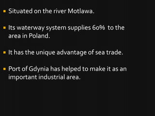    Situated on the river Motlawa.

   Its waterway system supplies 60% to the
    area in Poland.

   It has the unique advantage of sea trade.

   Port of Gdynia has helped to make it as an
    important industrial area.
 